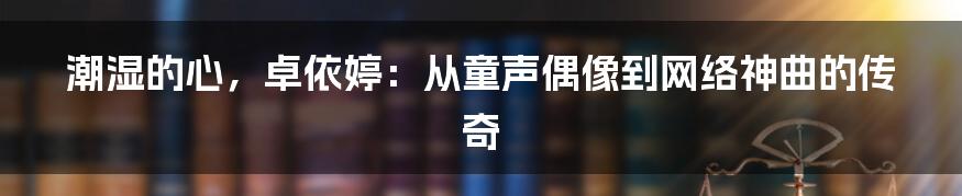 潮湿的心,卓依婷:从童声偶像到网络神曲的传奇