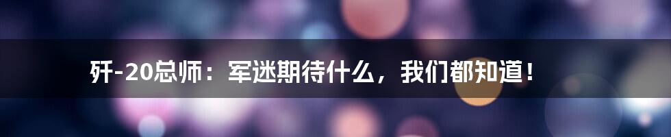 歼-20总师:军迷期待什么,我们都知道!