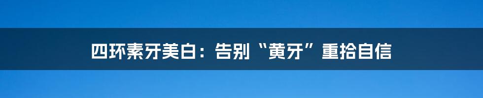 四环素牙美白:告别“黄牙”重拾自信