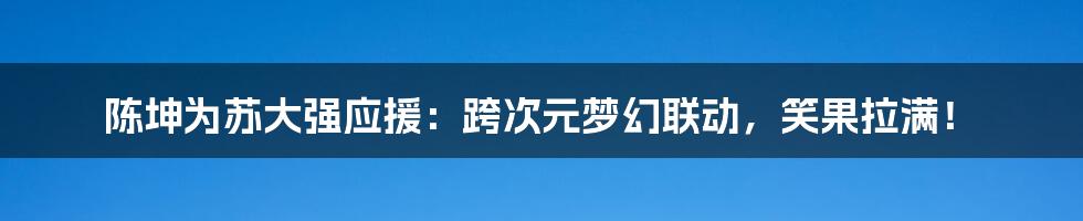 陈坤为苏大强应援:跨次元梦幻联动,笑果拉满!