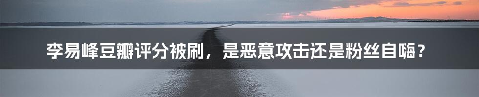 李易峰豆瓣评分被刷,是恶意攻击还是粉丝自嗨?