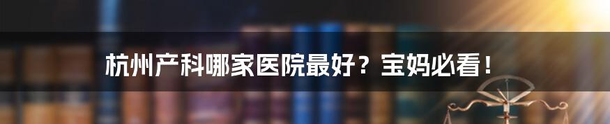 杭州产科哪家医院最好?宝妈必看!