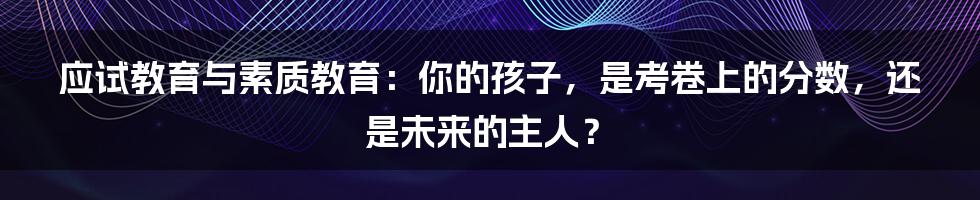 应试教育与素质教育：你的孩子，是考卷上的分数，还是未来的主人？