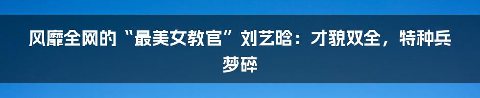 风靡全网的“最美女教官”刘艺晗:才貌双全,特种兵梦碎