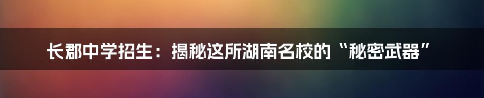 长郡中学招生:揭秘这所湖南名校的“秘密武器”