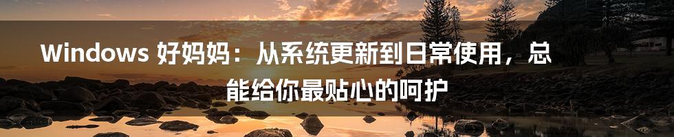 Windows 好妈妈:从系统更新到日常使用,总能给你最贴心的呵护