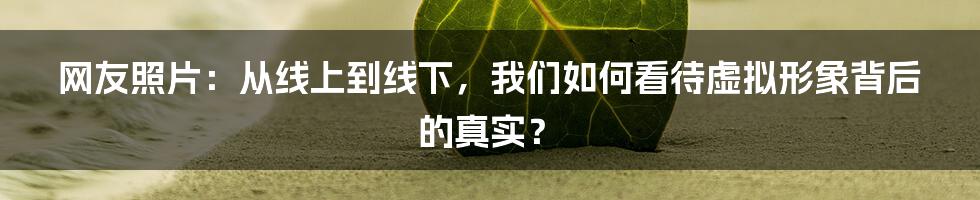 网友照片：从线上到线下，我们如何看待虚拟形象背后的真实？