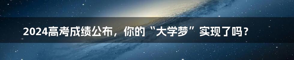 2024高考成绩公布,你的“大学梦”实现了吗?