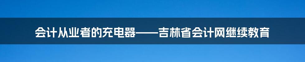 会计从业者的充电器——吉林省会计网继续教育