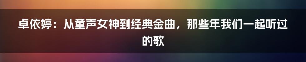 卓依婷:从童声女神到经典金曲,那些年我们一起听过的歌
