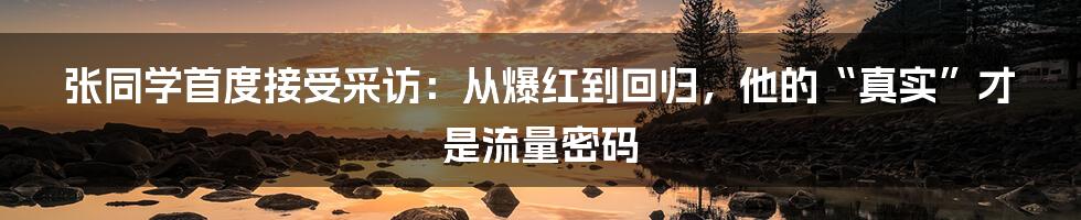 张同学首度接受采访:从爆红到回归,他的“真实”才是流量密码
