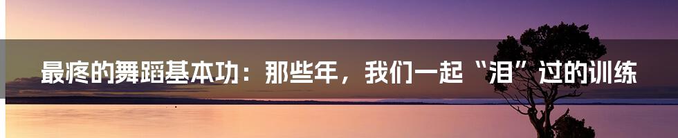 最疼的舞蹈基本功:那些年,我们一起“泪”过的训练