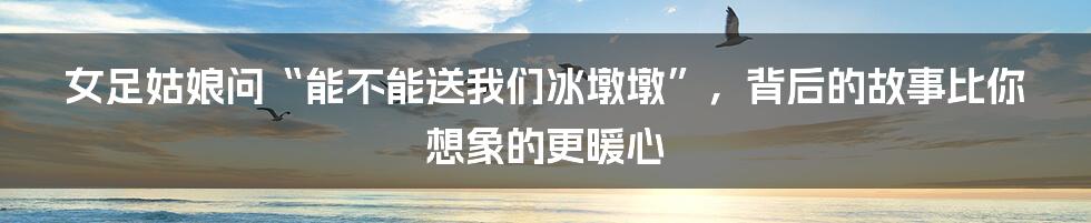 女足姑娘问“能不能送我们冰墩墩”,背后的故事比你想象的更暖心