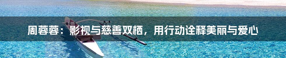 周蓉蓉:影视与慈善双栖,用行动诠释美丽与爱心
