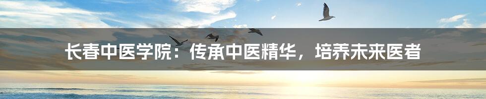 长春中医学院：传承中医精华，培养未来医者