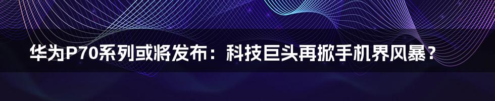 华为P70系列或将发布:科技巨头再掀手机界风暴?
