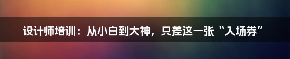 设计师培训：从小白到大神，只差这一张“入场券”