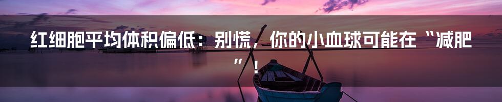 红细胞平均体积偏低:别慌,你的小血球可能在“减肥”!