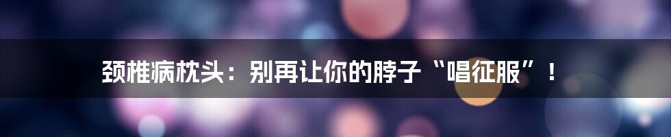 颈椎病枕头:别再让你的脖子“唱征服”!