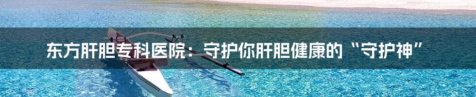 东方肝胆专科医院:守护你肝胆健康的“守护神”