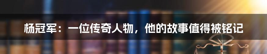 杨冠军:一位传奇人物,他的故事值得被铭记