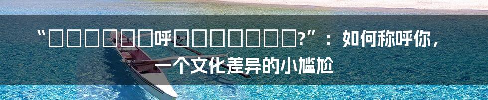 “あなたをどう呼べばいいですか?”：如何称呼你，一个文化差异的小尴尬