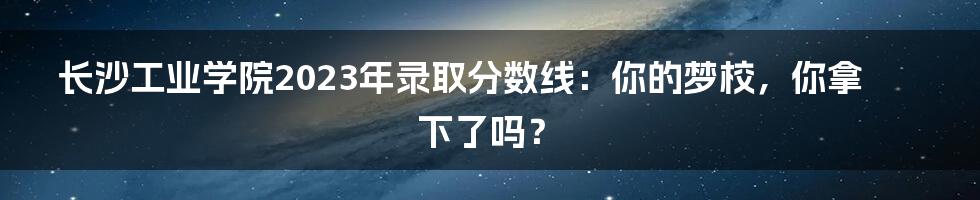 长沙工业学院2023年录取分数线:你的梦校,你拿下了吗?