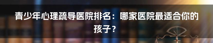 青少年心理疏导医院排名：哪家医院最适合你的孩子？