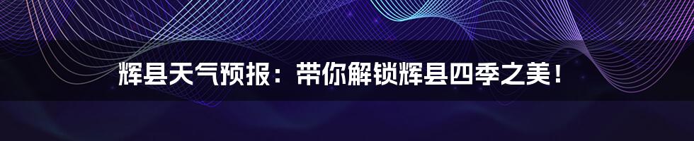 辉县天气预报:带你解锁辉县四季之美!