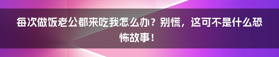 每次做饭老公都来吃我怎么办?别慌,这可不是什么恐怖故事!