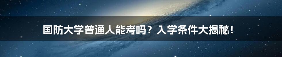 国防大学普通人能考吗？入学条件大揭秘！