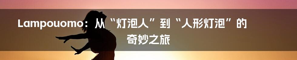 Lampouomo:从“灯泡人”到“人形灯泡”的奇妙之旅