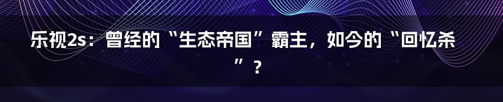 乐视2s:曾经的“生态帝国”霸主,如今的“回忆杀”?