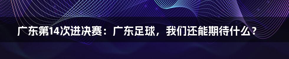 广东第14次进决赛:广东足球,我们还能期待什么?