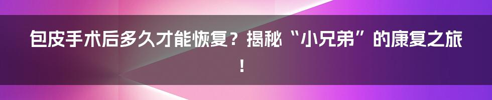 包皮手术后多久才能恢复?揭秘“小兄弟”的康复之旅!