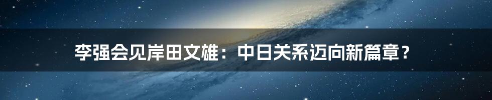 李强会见岸田文雄:中日关系迈向新篇章?