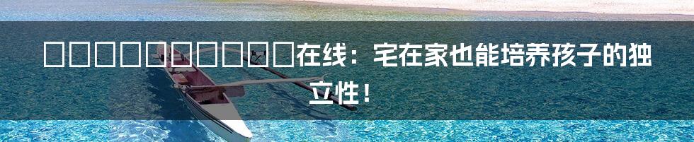 はじめてのおるすばん在线:宅在家也能培养孩子的独立性!