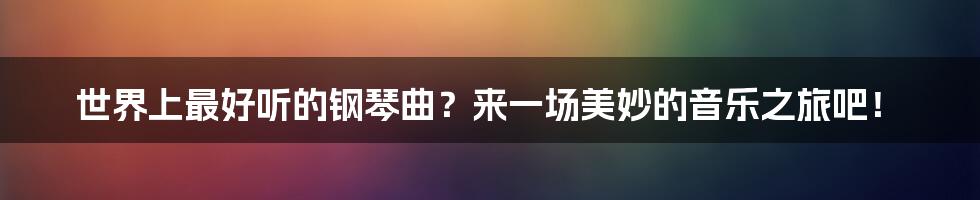 世界上最好听的钢琴曲?来一场美妙的音乐之旅吧!