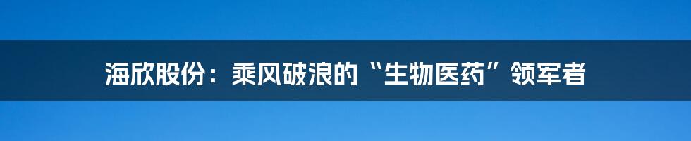 海欣股份:乘风破浪的“生物医药”领军者