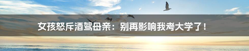 女孩怒斥酒驾母亲:别再影响我考大学了!