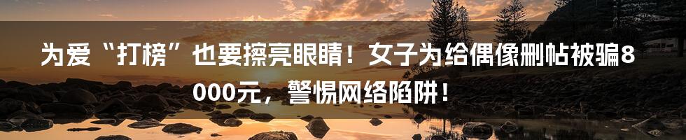为爱“打榜”也要擦亮眼睛！女子为给偶像删帖被骗8000元，警惕网络陷阱！