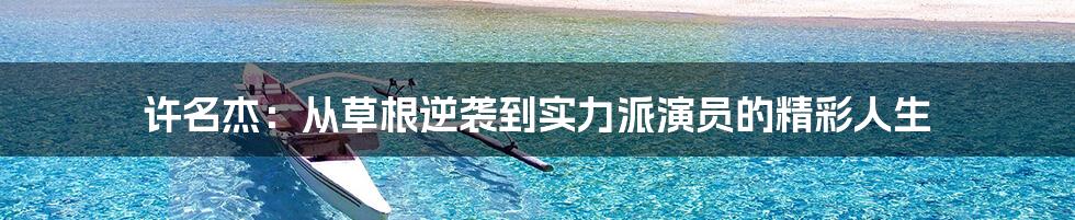 许名杰:从草根逆袭到实力派演员的精彩人生