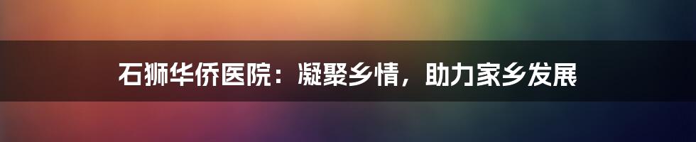 石狮华侨医院:凝聚乡情,助力家乡发展