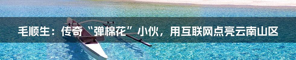 毛顺生:传奇“弹棉花”小伙,用互联网点亮云南山区
