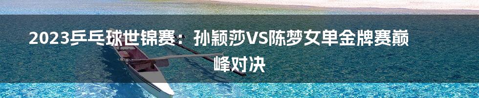 2023乒乓球世锦赛:孙颖莎VS陈梦女单金牌赛巅峰对决