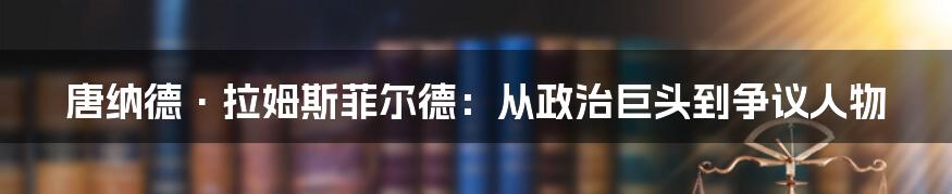 唐纳德·拉姆斯菲尔德:从政治巨头到争议人物