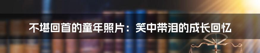 不堪回首的童年照片:笑中带泪的成长回忆