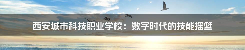 西安城市科技职业学校:数字时代的技能摇篮