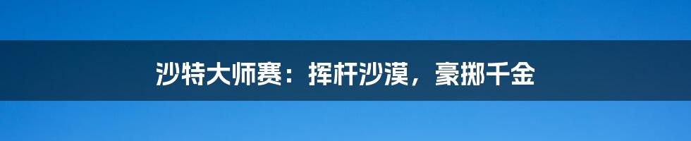 沙特大师赛:挥杆沙漠,豪掷千金