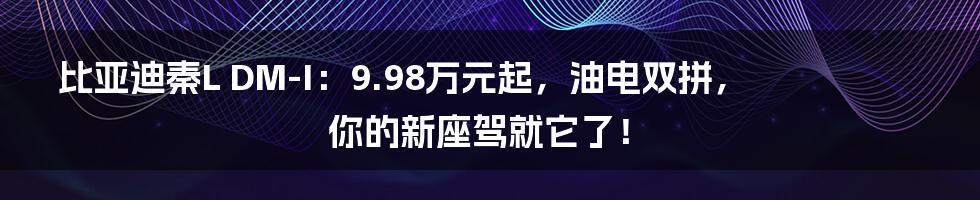 比亚迪秦L DM-I：9.98万元起，油电双拼，你的新座驾就它了！